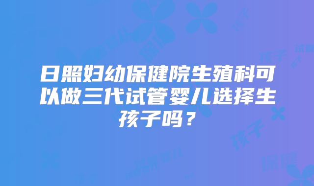 日照妇幼保健院生殖科可以做三代试管婴儿选择生孩子吗？