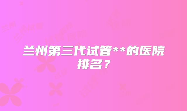 兰州第三代试管**的医院排名？