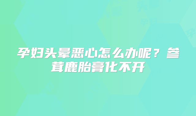 孕妇头晕恶心怎么办呢？参茸鹿胎膏化不开