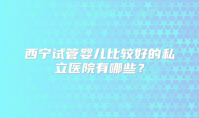 西宁试管婴儿比较好的私立医院有哪些？
