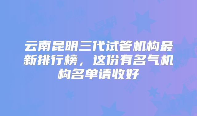 云南昆明三代试管机构最新排行榜,这份有名气机构名单请收好