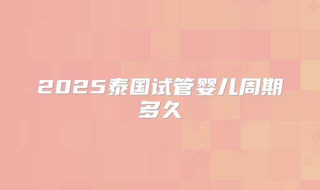 2025泰国试管婴儿周期多久