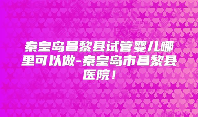 秦皇岛昌黎县试管婴儿哪里可以做-秦皇岛市昌黎县医院！