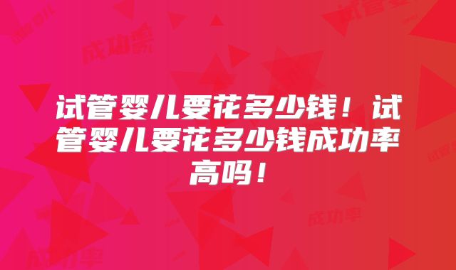 试管婴儿要花多少钱！试管婴儿要花多少钱成功率高吗！