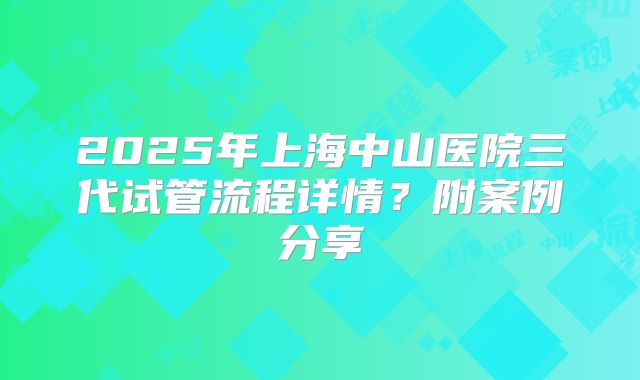2025年上海中山医院三代试管流程详情？附案例分享