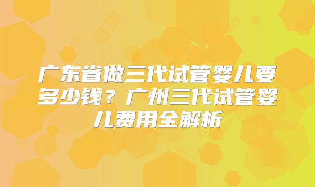 广东省做三代试管婴儿要多少钱？广州三代试管婴儿费用全解析
