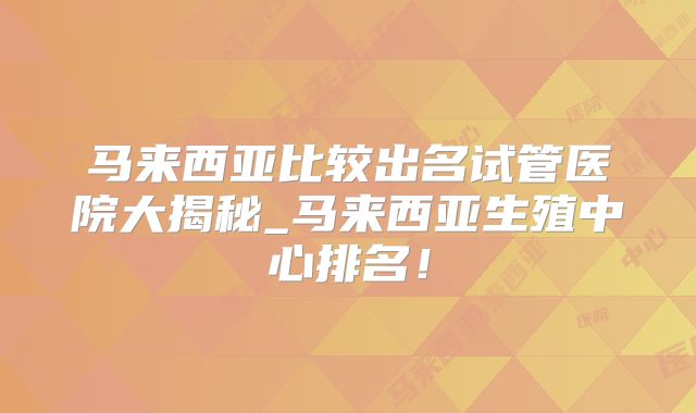 马来西亚比较出名试管医院大揭秘_马来西亚生殖中心排名!