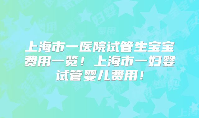 上海市一医院试管生宝宝费用一览！上海市一妇婴试管婴儿费用！