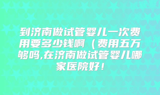 到济南做试管婴儿一次费用要多少钱啊（费用五万够吗,在济南做试管婴儿哪家医院好！