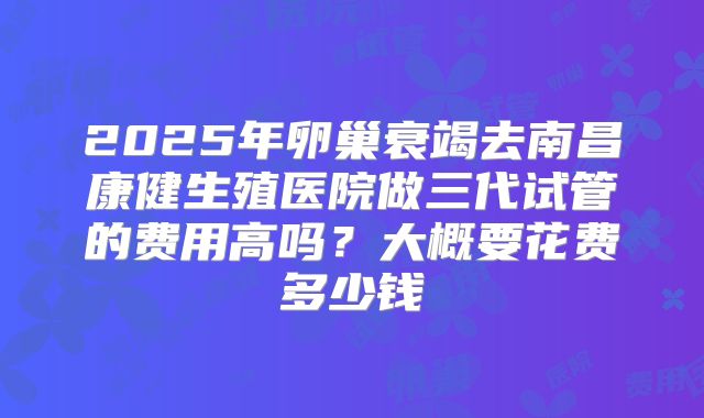 2025年卵巢衰竭去南昌康健生殖医院做三代试管的费用高吗?大概要花费多少钱
