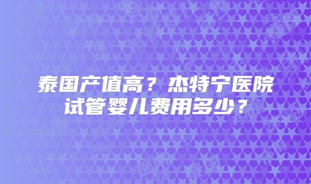 泰国产值高？杰特宁医院试管婴儿费用多少？