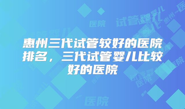 惠州三代试管较好的医院排名,三代试管婴儿比较好的医院