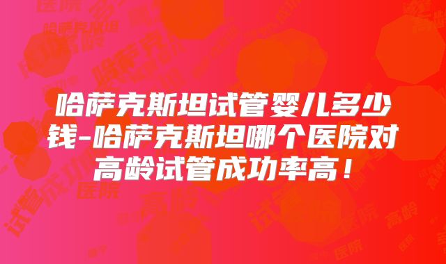 哈萨克斯坦试管婴儿多少钱-哈萨克斯坦哪个医院对高龄试管成功率高!