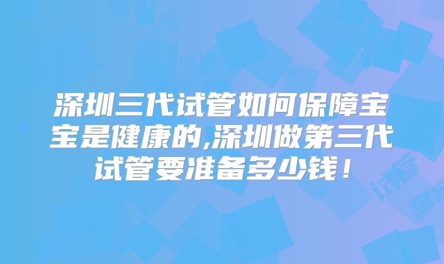 深圳三代试管如何保障宝宝是健康的,深圳做第三代试管要准备多少钱!