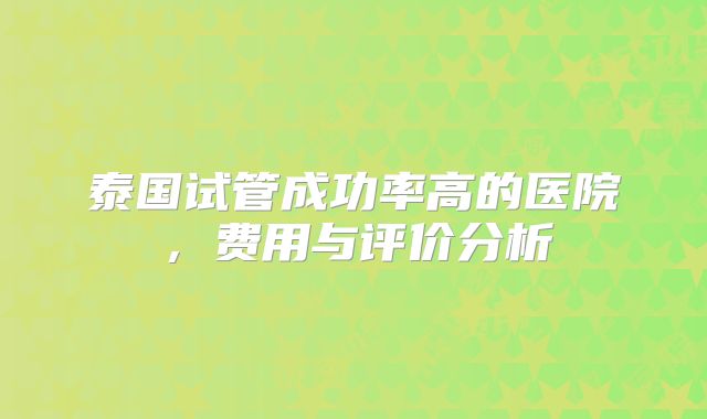 泰国试管成功率高的医院，费用与评价分析