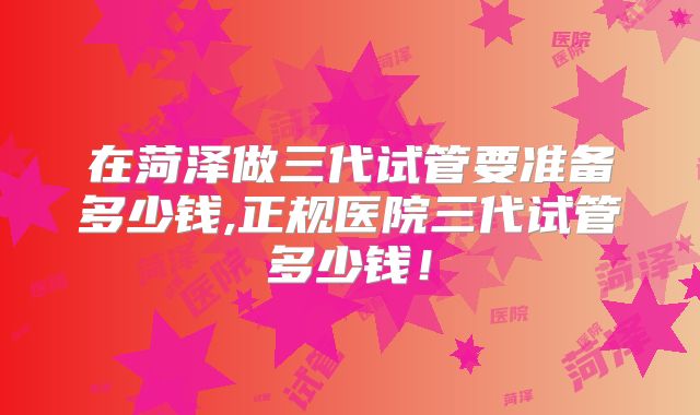 在菏泽做三代试管要准备多少钱,正规医院三代试管多少钱!