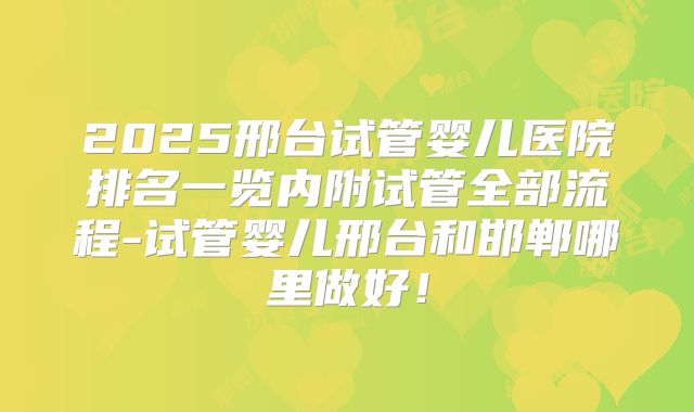 2025邢台试管婴儿医院排名一览内附试管全部流程-试管婴儿邢台和邯郸哪里做好!