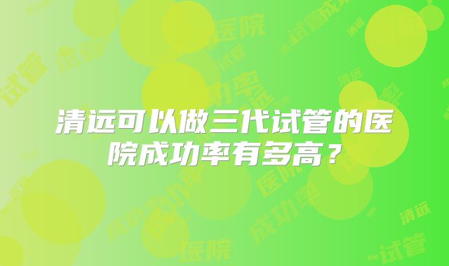 清远可以做三代试管的医院成功率有多高?