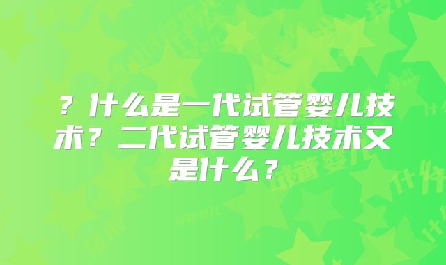 ？什么是一代试管婴儿技术？二代试管婴儿技术又是什么？