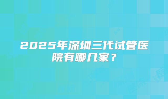 2025年深圳三代试管医院有哪几家？