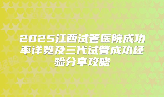 2025江西试管医院成功率详览及三代试管成功经验分享攻略
