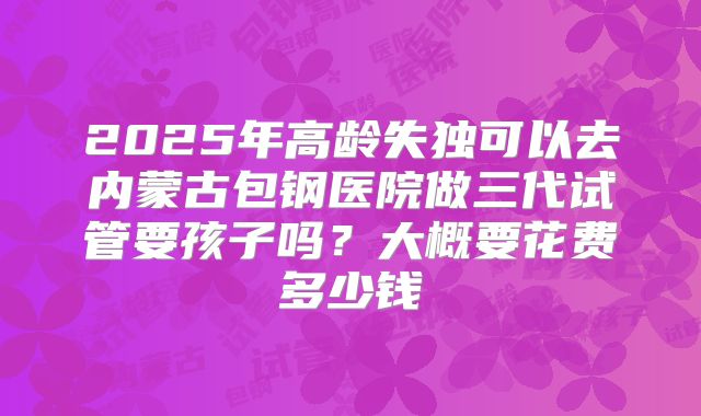 2025年高龄失独可以去内蒙古包钢医院做三代试管要孩子吗?大概要花费多少钱