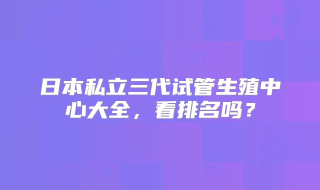 日本私立三代试管生殖中心大全,看排名吗?