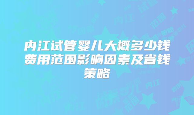 内江试管婴儿大概多少钱费用范围影响因素及省钱策略