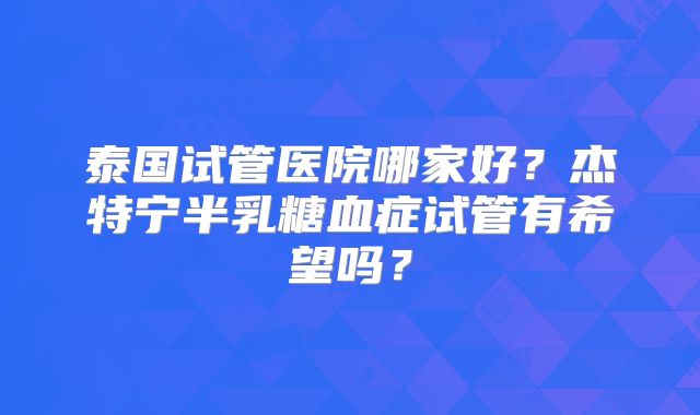 泰国试管医院哪家好？杰特宁半乳糖血症试管有希望吗？