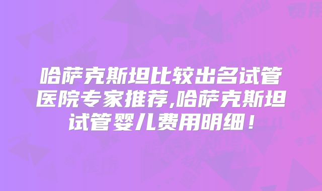 哈萨克斯坦比较出名试管医院专家推荐,哈萨克斯坦试管婴儿费用明细！