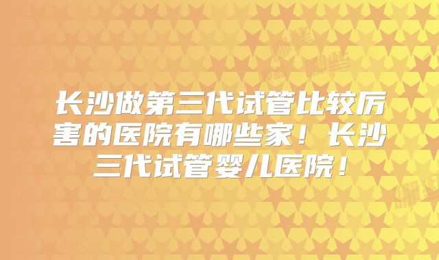 长沙做第三代试管比较厉害的医院有哪些家！长沙三代试管婴儿医院！
