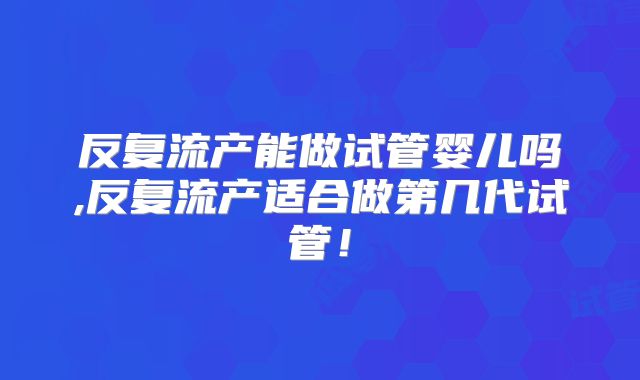 反复流产能做试管婴儿吗,反复流产适合做第几代试管!