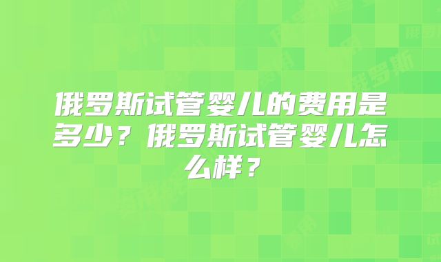 俄罗斯试管婴儿的费用是多少？俄罗斯试管婴儿怎么样？