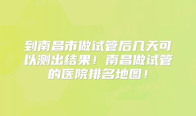 到南昌市做试管后几天可以测出结果！南昌做试管的医院排名地图！