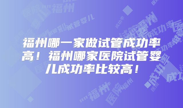 福州哪一家做试管成功率高！福州哪家医院试管婴儿成功率比较高！