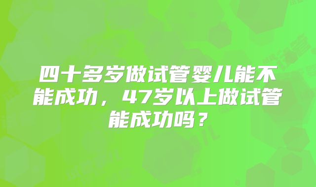 四十多岁做试管婴儿能不能成功，47岁以上做试管能成功吗？