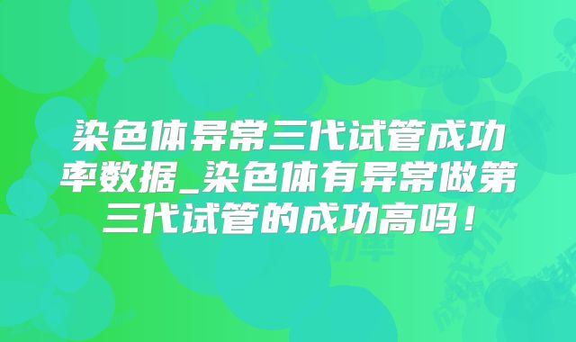 染色体异常三代试管成功率数据_染色体有异常做第三代试管的成功高吗!