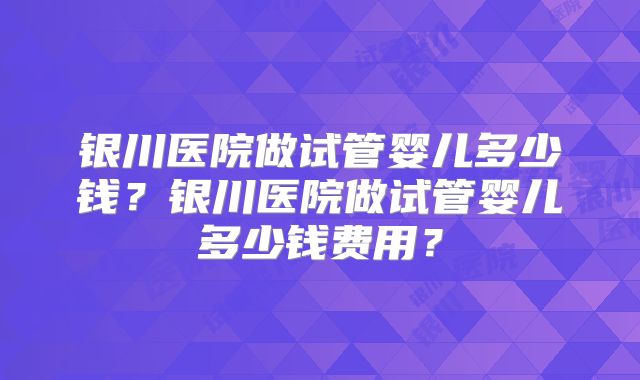 银川医院做试管婴儿多少钱？银川医院做试管婴儿多少钱费用？