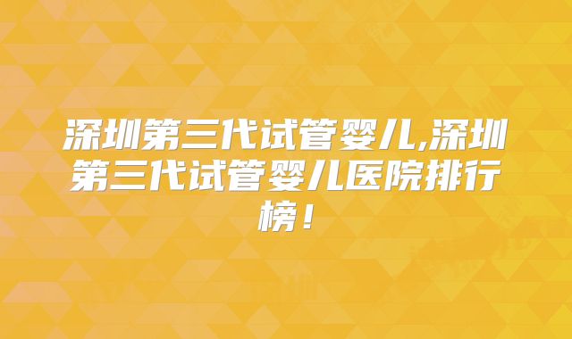 深圳第三代试管婴儿,深圳第三代试管婴儿医院排行榜！