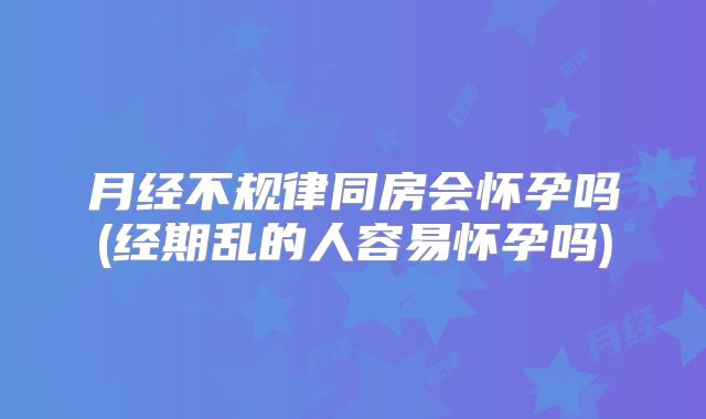 月经不规律同房会怀孕吗(经期乱的人容易怀孕吗)