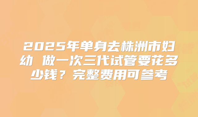 2025年单身去株洲市妇幼 做一次三代试管要花多少钱？完整费用可参考