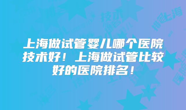 上海做试管婴儿哪个医院技术好！上海做试管比较好的医院排名！