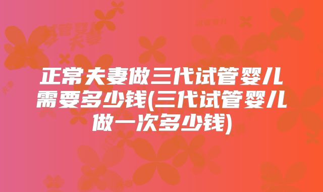 正常夫妻做三代试管婴儿需要多少钱(三代试管婴儿做一次多少钱)