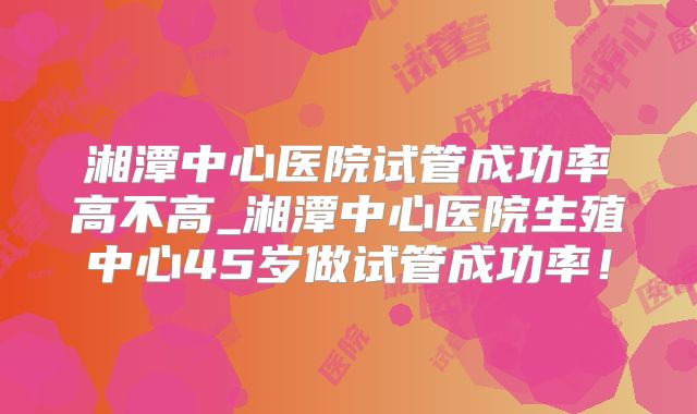 湘潭中心医院试管成功率高不高_湘潭中心医院生殖中心45岁做试管成功率！