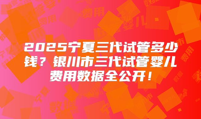 2025宁夏三代试管多少钱？银川市三代试管婴儿费用数据全公开！