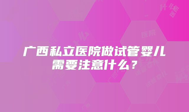 广西私立医院做试管婴儿需要注意什么?