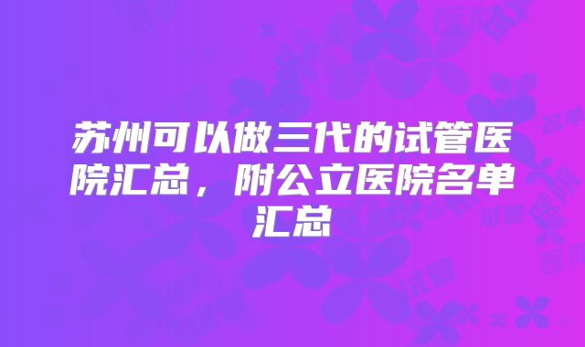 苏州可以做三代的试管医院汇总，附公立医院名单汇总
