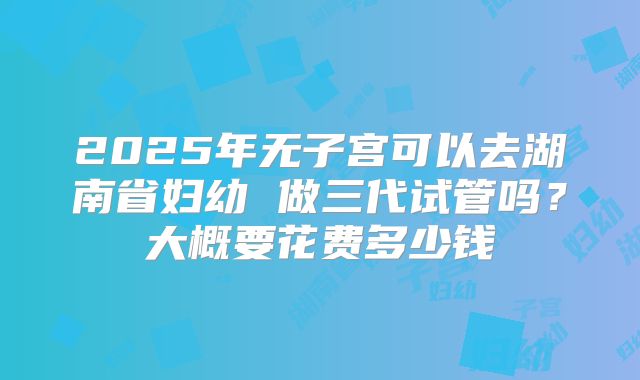 2025年无子宫可以去湖南省妇幼 做三代试管吗？大概要花费多少钱