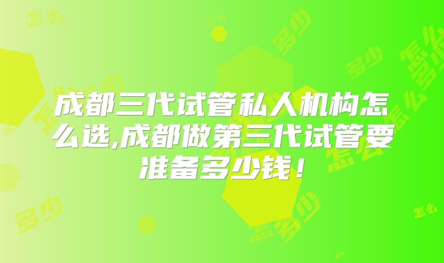 成都三代试管私人机构怎么选,成都做第三代试管要准备多少钱！