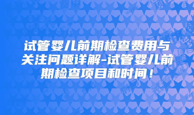试管婴儿前期检查费用与关注问题详解-试管婴儿前期检查项目和时间!